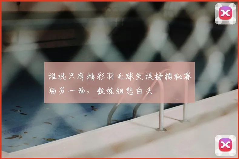 谁说只有精彩羽毛球失误榜揭秘赛场另一面,教练组愁白头