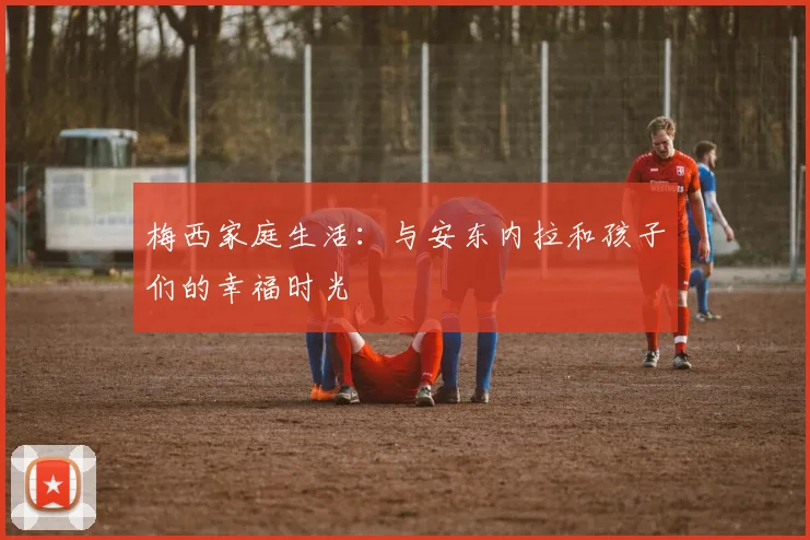 梅西家庭生活:与安东内拉和孩子们的幸福时光