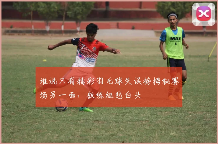 谁说只有精彩羽毛球失误榜揭秘赛场另一面，教练组愁白头