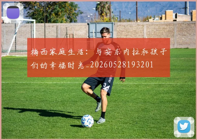 梅西家庭生活:与安东内拉和孩子们的幸福时光_20260528193201