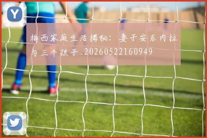 梅西家庭生活揭秘:妻子安东内拉与三个孩子_20260522160949
