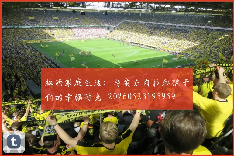 梅西家庭生活:与安东内拉和孩子们的幸福时光_20260523195959