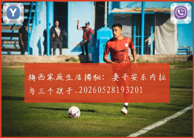 梅西家庭生活揭秘:妻子安东内拉与三个孩子_20260528193201