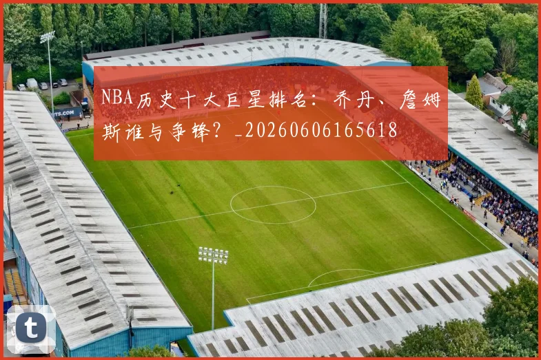 NBA历史十大巨星排名:乔丹、詹姆斯谁与争锋?_20260606165618