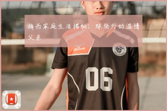 梅西家庭生活揭秘:球场外的温情父亲