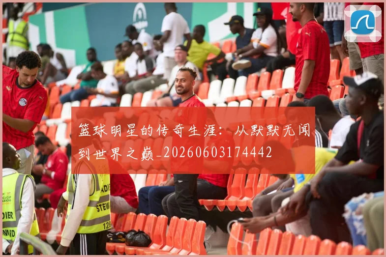 篮球明星的传奇生涯:从默默无闻到世界之巅_20260603174442